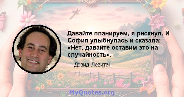 Давайте планируем, я рискнул. И София улыбнулась и сказала: «Нет, давайте оставим это на случайность».