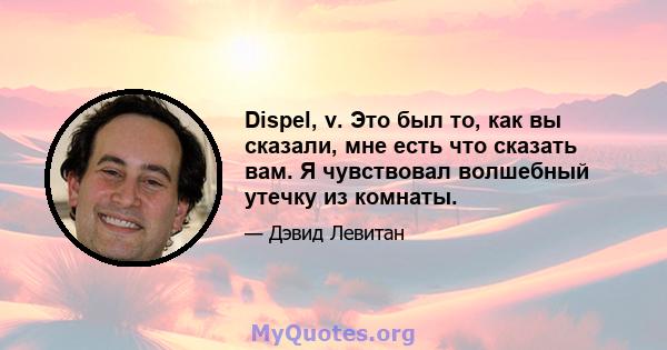 Dispel, v. Это был то, как вы сказали, мне есть что сказать вам. Я чувствовал волшебный утечку из комнаты.