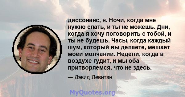 диссонанс, н. Ночи, когда мне нужно спать, и ты не можешь. Дни, когда я хочу поговорить с тобой, и ты не будешь. Часы, когда каждый шум, который вы делаете, мешает моей молчании. Недели, когда в воздухе гудит, и мы оба