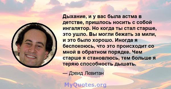 Дыхание, и у вас была астма в детстве, пришлось носить с собой ингалятор. Но когда ты стал старше, это ушло. Вы могли бежать за мили, и это было хорошо. Иногда я беспокоюсь, что это происходит со мной в обратном