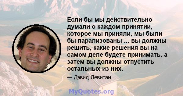 Если бы мы действительно думали о каждом принятии, которое мы приняли, мы были бы парализованы ... вы должны решить, какие решения вы на самом деле будете принимать, а затем вы должны отпустить остальных из них.