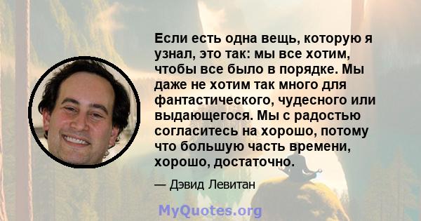 Если есть одна вещь, которую я узнал, это так: мы все хотим, чтобы все было в порядке. Мы даже не хотим так много для фантастического, чудесного или выдающегося. Мы с радостью согласитесь на хорошо, потому что большую