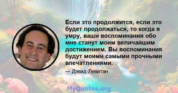 Если это продолжится, если это будет продолжаться, то когда я умру, ваши воспоминания обо мне станут моим величайшим достижением. Вы воспоминания будут моими самыми прочными впечатлениями.