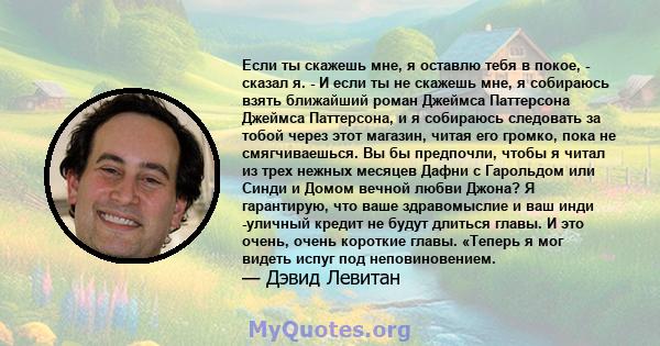 Если ты скажешь мне, я оставлю тебя в покое, - сказал я. - И если ты не скажешь мне, я собираюсь взять ближайший роман Джеймса Паттерсона Джеймса Паттерсона, и я собираюсь следовать за тобой через этот магазин, читая