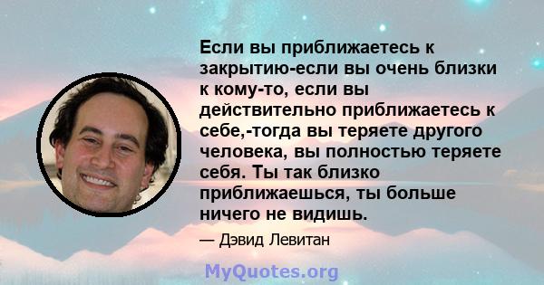 Если вы приближаетесь к закрытию-если вы очень близки к кому-то, если вы действительно приближаетесь к себе,-тогда вы теряете другого человека, вы полностью теряете себя. Ты так близко приближаешься, ты больше ничего не 