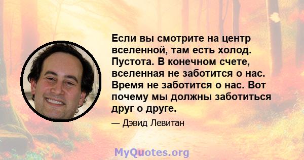 Если вы смотрите на центр вселенной, там есть холод. Пустота. В конечном счете, вселенная не заботится о нас. Время не заботится о нас. Вот почему мы должны заботиться друг о друге.