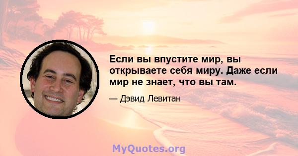 Если вы впустите мир, вы открываете себя миру. Даже если мир не знает, что вы там.