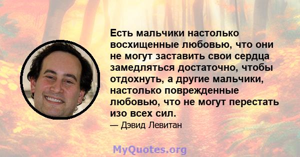 Есть мальчики настолько восхищенные любовью, что они не могут заставить свои сердца замедляться достаточно, чтобы отдохнуть, а другие мальчики, настолько поврежденные любовью, что не могут перестать изо всех сил.