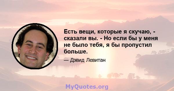 Есть вещи, которые я скучаю, - сказали вы. - Но если бы у меня не было тебя, я бы пропустил больше.