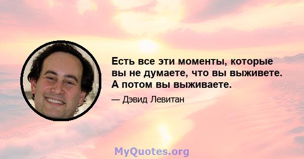 Есть все эти моменты, которые вы не думаете, что вы выживете. А потом вы выживаете.