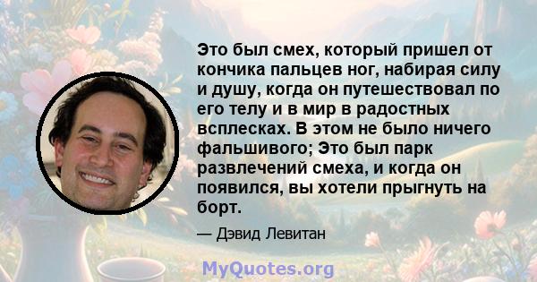 Это был смех, который пришел от кончика пальцев ног, набирая силу и душу, когда он путешествовал по его телу и в мир в радостных всплесках. В этом не было ничего фальшивого; Это был парк развлечений смеха, и когда он