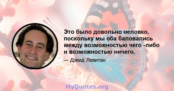 Это было довольно неловко, поскольку мы оба баловались между возможностью чего -либо и возможностью ничего.