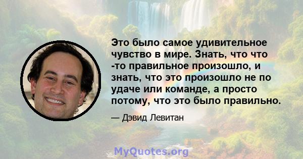 Это было самое удивительное чувство в мире. Знать, что что -то правильное произошло, и знать, что это произошло не по удаче или команде, а просто потому, что это было правильно.