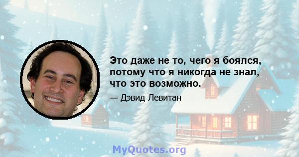 Это даже не то, чего я боялся, потому что я никогда не знал, что это возможно.