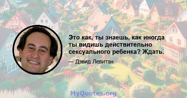 Это как, ты знаешь, как иногда ты видишь действительно сексуального ребенка? Ждать.