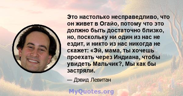 Это настолько несправедливо, что он живет в Огайо, потому что это должно быть достаточно близко, но, поскольку ни один из нас не ездит, и никто из нас никогда не скажет: «Эй, мама, ты хочешь проехать через Индиана,