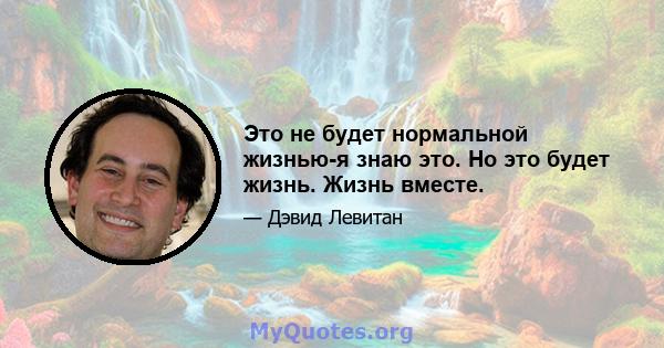 Это не будет нормальной жизнью-я знаю это. Но это будет жизнь. Жизнь вместе.