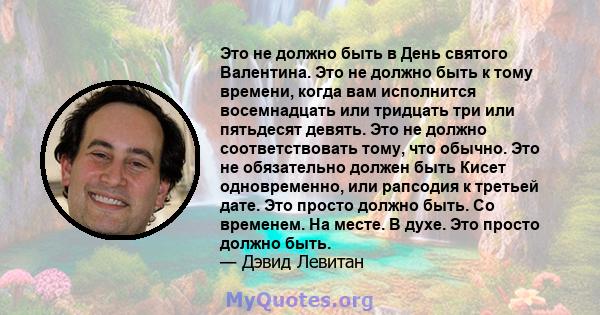 Это не должно быть в День святого Валентина. Это не должно быть к тому времени, когда вам исполнится восемнадцать или тридцать три или пятьдесят девять. Это не должно соответствовать тому, что обычно. Это не обязательно 