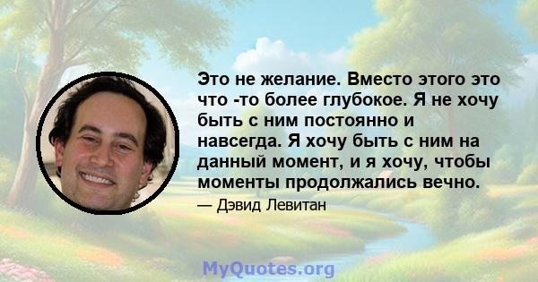 Это не желание. Вместо этого это что -то более глубокое. Я не хочу быть с ним постоянно и навсегда. Я хочу быть с ним на данный момент, и я хочу, чтобы моменты продолжались вечно.