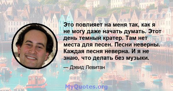 Это повлияет на меня так, как я не могу даже начать думать. Этот день темный кратер. Там нет места для песен. Песни неверны. Каждая песня неверна. И я не знаю, что делать без музыки.