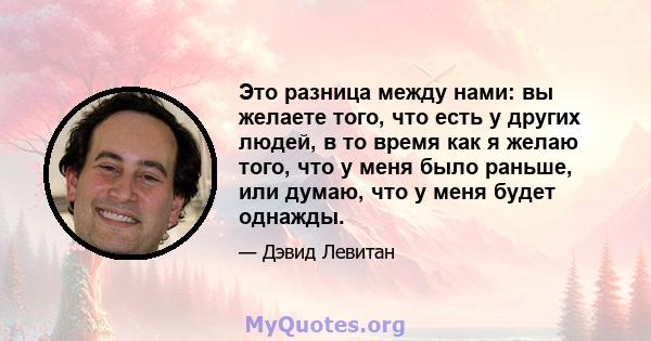 Это разница между нами: вы желаете того, что есть у других людей, в то время как я желаю того, что у меня было раньше, или думаю, что у меня будет однажды.