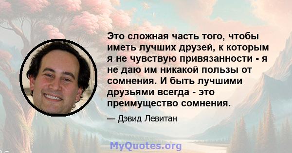 Это сложная часть того, чтобы иметь лучших друзей, к которым я не чувствую привязанности - я не даю им никакой пользы от сомнения. И быть лучшими друзьями всегда - это преимущество сомнения.