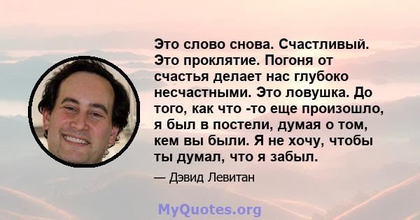 Это слово снова. Счастливый. Это проклятие. Погоня от счастья делает нас глубоко несчастными. Это ловушка. До того, как что -то еще произошло, я был в постели, думая о том, кем вы были. Я не хочу, чтобы ты думал, что я