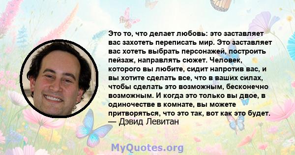 Это то, что делает любовь: это заставляет вас захотеть переписать мир. Это заставляет вас хотеть выбрать персонажей, построить пейзаж, направлять сюжет. Человек, которого вы любите, сидит напротив вас, и вы хотите