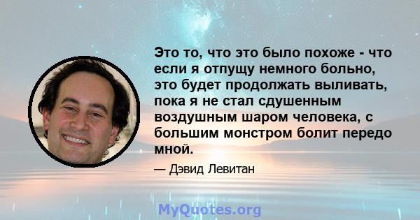 Это то, что это было похоже - что если я отпущу немного больно, это будет продолжать выливать, пока я не стал сдушенным воздушным шаром человека, с большим монстром болит передо мной.