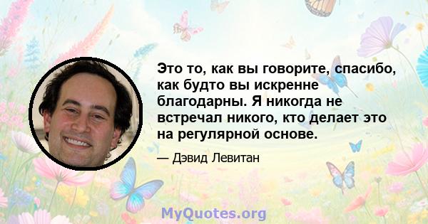 Это то, как вы говорите, спасибо, как будто вы искренне благодарны. Я никогда не встречал никого, кто делает это на регулярной основе.