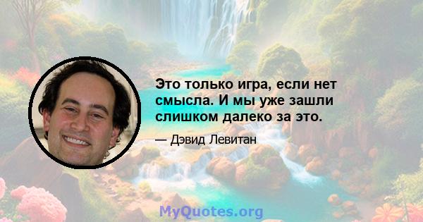 Это только игра, если нет смысла. И мы уже зашли слишком далеко за это.