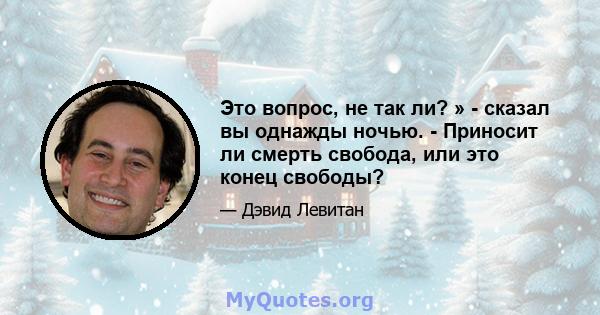 Это вопрос, не так ли? » - сказал вы однажды ночью. - Приносит ли смерть свобода, или это конец свободы?