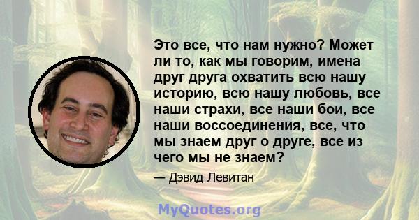 Это все, что нам нужно? Может ли то, как мы говорим, имена друг друга охватить всю нашу историю, всю нашу любовь, все наши страхи, все наши бои, все наши воссоединения, все, что мы знаем друг о друге, все из чего мы не