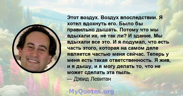 Этот воздух. Воздух впоследствии. Я хотел вдохнуть его. Было бы правильно дышать. Потому что мы вдыхали их, не так ли? И здание. Мы вдыхали все это. И я подумал, что есть часть этого, которая на самом деле является