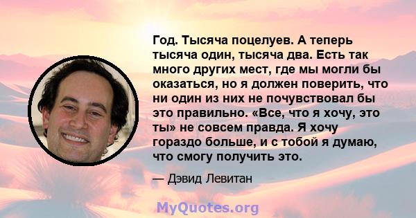 Год. Тысяча поцелуев. А теперь тысяча один, тысяча два. Есть так много других мест, где мы могли бы оказаться, но я должен поверить, что ни один из них не почувствовал бы это правильно. «Все, что я хочу, это ты» не