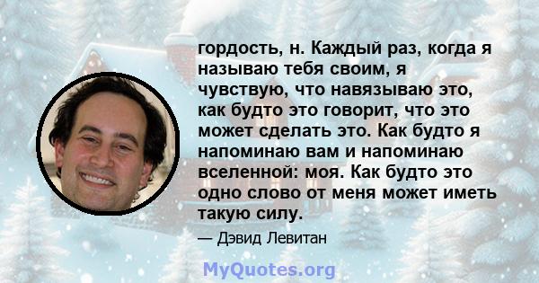 гордость, н. Каждый раз, когда я называю тебя своим, я чувствую, что навязываю это, как будто это говорит, что это может сделать это. Как будто я напоминаю вам и напоминаю вселенной: моя. Как будто это одно слово от