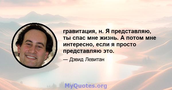 гравитация, н. Я представляю, ты спас мне жизнь. А потом мне интересно, если я просто представляю это.