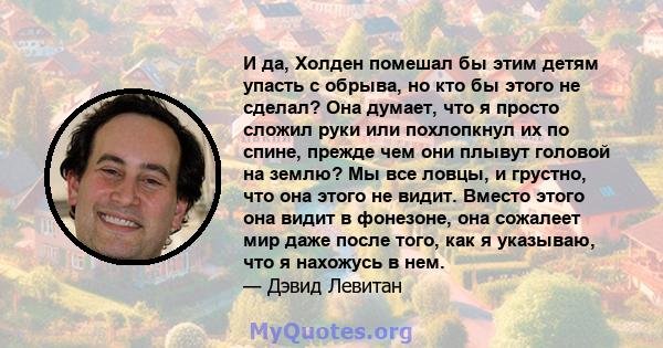 И да, Холден помешал бы этим детям упасть с обрыва, но кто бы этого не сделал? Она думает, что я просто сложил руки или похлопкнул их по спине, прежде чем они плывут головой на землю? Мы все ловцы, и грустно, что она