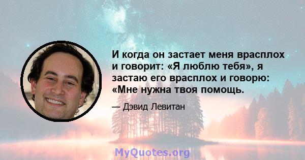 И когда он застает меня врасплох и говорит: «Я люблю тебя», я застаю его врасплох и говорю: «Мне нужна твоя помощь.