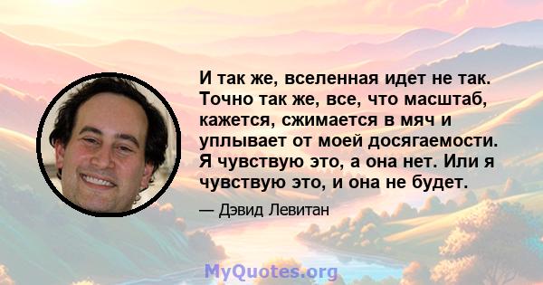 И так же, вселенная идет не так. Точно так же, все, что масштаб, кажется, сжимается в мяч и уплывает от моей досягаемости. Я чувствую это, а она нет. Или я чувствую это, и она не будет.