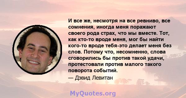 И все же, несмотря на все ревниво, все сомнения, иногда меня поражают своего рода страх, что мы вместе. Тот, как кто-то вроде меня, мог бы найти кого-то вроде тебя-это делает меня без слов. Потому что, несомненно, слова 