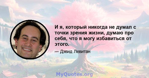 И я, который никогда не думал с точки зрения жизни, думаю про себя, что я могу избавиться от этого.