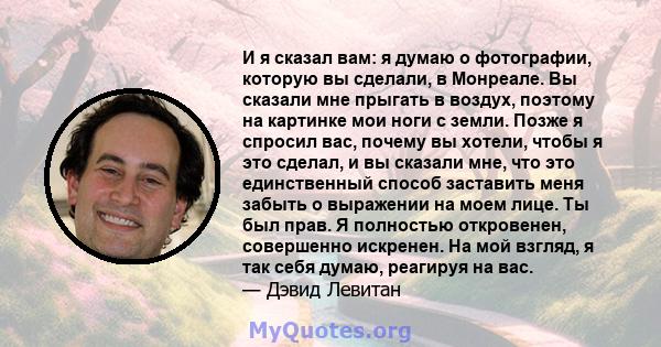 И я сказал вам: я думаю о фотографии, которую вы сделали, в Монреале. Вы сказали мне прыгать в воздух, поэтому на картинке мои ноги с земли. Позже я спросил вас, почему вы хотели, чтобы я это сделал, и вы сказали мне,