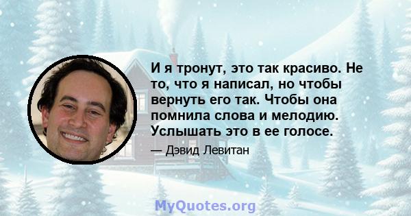 И я тронут, это так красиво. Не то, что я написал, но чтобы вернуть его так. Чтобы она помнила слова и мелодию. Услышать это в ее голосе.