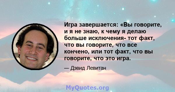 Игра завершается: «Вы говорите, и я не знаю, к чему я делаю больше исключения- тот факт, что вы говорите, что все кончено, или тот факт, что вы говорите, что это игра.