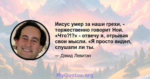 Иисус умер за наши грехи, - торжественно говорит Ной. «Что?!?» - отвечу я, отрывая свои мысли. «Я просто видел, слушали ли ты.