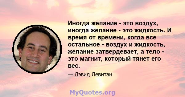 Иногда желание - это воздух, иногда желание - это жидкость. И время от времени, когда все остальное - воздух и жидкость, желание затвердевает, а тело - это магнит, который тянет его вес.