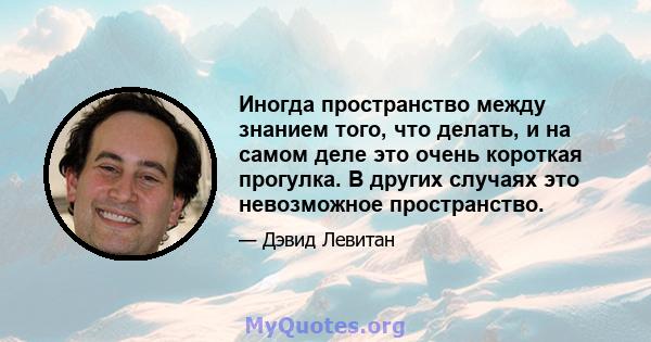 Иногда пространство между знанием того, что делать, и на самом деле это очень короткая прогулка. В других случаях это невозможное пространство.