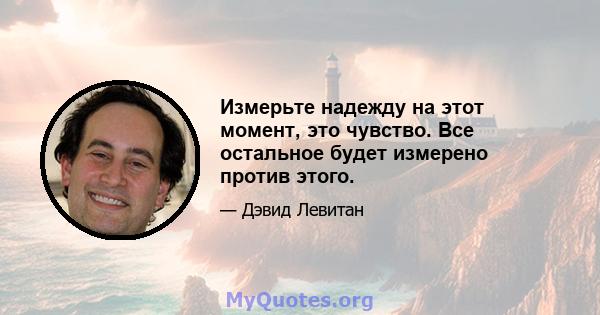 Измерьте надежду на этот момент, это чувство. Все остальное будет измерено против этого.