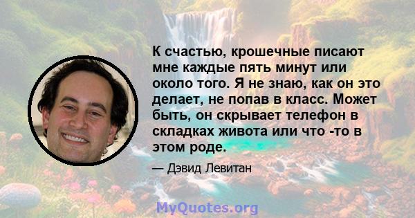 К счастью, крошечные писают мне каждые пять минут или около того. Я не знаю, как он это делает, не попав в класс. Может быть, он скрывает телефон в складках живота или что -то в этом роде.